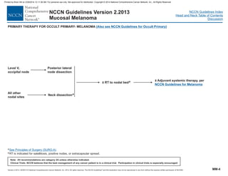 Version 2.2013, 05/29/13 © National Comprehensive Cancer Network, Inc. 2013, All rights reserved. The NCCN Guidelines and this illustration may not be reproduced in any form without the express written permission of NCCN®.
®
NCCN Guidelines Index
Head and Neck Table of Contents
Discussion
Note: All recommendations are category 2A unless otherwise indicated.
Clinical Trials: NCCN believes that the best management of any cancer patient is in a clinical trial. Participation in clinical trials is especially encouraged.
NCCN Guidelines Version 2.2013
Mucosal Melanoma
Level V,
occipital node
All other
nodal sites
Posterior lateral
node dissection
Neck dissectiona
± RT to nodal bede ± Adjuvant systemic therapy, per
NCCN Melanoma
Guidelines for
a
eRT is indicated for satellitosis, positive nodes, or extracapsular spread.
See Principles of Surgery (SURG-A).
PRIMARY THERAPY FOR OCCULT PRIMARY- MELANOMA (Also see NCCN Guidelines for Occult Primary)
MM-4
Printed by Brian Hill on 2/28/2014 12:11:38 AM. For personal use only. Not approved for distribution. Copyright © 2014 National Comprehensive Cancer Network, Inc., All Rights Reserved.
 