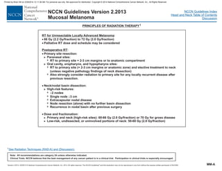Version 2.2013, 05/29/13 © National Comprehensive Cancer Network, Inc. 2013, All rights reserved. The NCCN Guidelines and this illustration may not be reproduced in any form without the express written permission of NCCN®.
®
NCCN Guidelines Index
Head and Neck Table of Contents
Discussion
Note: All recommendations are category 2A unless otherwise indicated.
Clinical Trials: NCCN believes that the best management of any cancer patient is in a clinical trial. Participation in clinical trials is especially encouraged.
NCCN Guidelines Version 2.2013
Mucosal Melanoma
PRINCIPLES OF RADIATION THERAPY1
1See Radiation Techniques (RAD-A) and (Discussion).
MM-A
RT for Unresectable Locally Advanced Melanoma:
66 Gy (2.2 Gy/fraction) to 72 Gy (2.0 Gy/fraction)
Palliative RT dose and schedule may be considered
·
·
Postoperative RT:
Primary site resection:
Paranasal sites:
RT to primary site + 2-3 cm margins or to anatomic compartment
Oral cavity, oropharynx, and hypopharynx sites:
RT to primary site (+ 2-3 cm margins or anatomic zone) and elective treatment to neck
(unless negative pathology findings of neck dissection)
Also strongly consider radiation to primary site for any locally recurrent disease after
previous resection.
Neck/nodal basin dissection:
High-risk features:
2 nodes
Single node 3 cm
Extracapsular nodal disease
Node (alone) with no further basin dissection
Recurrence in nodal basin after previous surgery
Dose and fractionation:
Primary and neck (high-risk sites): 60-66 Gy (2.0 Gy/fraction) or 70 Gy for gross disease
Low-risk, undissected, or uninvolved portions of neck: 50-60 Gy (2.0 Gy/fraction)
·
·
³
³
·
>
7
>
7
7
>
7
7
7
7
7
>
>
resection
Printed by Brian Hill on 2/28/2014 12:11:38 AM. For personal use only. Not approved for distribution. Copyright © 2014 National Comprehensive Cancer Network, Inc., All Rights Reserved.
 