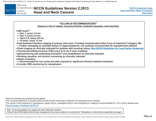 Version 2.2013, 05/29/13 © National Comprehensive Cancer Network, Inc. 2013, All rights reserved. The NCCN Guidelines and this illustration may not be reproduced in any form without the express written permission of NCCN®.
®
NCCN Guidelines Index
Head and Neck Table of Contents
Discussion
Note: All recommendations are category 2A unless otherwise indicated.
Clinical Trials: NCCN believes that the best management of any cancer patient is in a clinical trial. Participation in clinical trials is especially encouraged.
NCCN Guidelines Version 2.2013
Head and Neck Cancers
FOLLOW-UP RECOMMENDATIONS
(based on risk of relapse, second primaries, treatment sequelae, and toxicities)
1
1
2
3
4
Most recurrences are reported by the patient.
For mucosal melanoma, a physical exam should include endoscopic inspection for paranasal sinus disease.
For cancer of the oropharynx, hypopharynx, glottic larynx, supraglottic larynx, and nasopharynx: imaging is recommended for T3-4 or N2-3 disease only.
See Principles of Nutrition (NUTR-A).
·
·
H&P exam:
Year 1, every 1-3 mo
Year 2, every 2-6 mo
Years 3-5, every 4-8 mo
>5 years, every 12 mo
Post-treatment baseline imaging of primary (and neck, if treated) recommended within 6 mo of treatment (category 2B)
Further reimaging as indicated based on signs/symptoms; not routinely recommended for asymptomatic patients
Chest imaging as clinically indicated for patients with smoking history
Thyroid-stimulating hormone (TSH) every 6-12 mo if neck irradiated
Speech/hearing and swallowing evaluation and rehabilitation as clinically indicated
Smoking cessation and alcohol counseling as clinically indicated
Dental evaluation
Consider EBV monitoring for nasopharynx
2
3
4
>
>
>
>
>
>
·
·
·
·
·
·
Recommended for oral cavity and sites exposed to significant intraoral radiation treatment
( )
See NCCN Guidelines for Lung Cancer Screening
FOLL-A
Printed by Brian Hill on 2/28/2014 12:11:38 AM. For personal use only. Not approved for distribution. Copyright © 2014 National Comprehensive Cancer Network, Inc., All Rights Reserved.
 