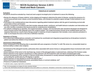 Version 2.2013, 05/29/13 © National Comprehensive Cancer Network, Inc. 2013, All rights reserved. The NCCN Guidelines and this illustration may not be reproduced in any form without the express written permission of NCCN®.
®
NCCN Guidelines Index
Head and Neck Table of Contents
Discussion
Note: All recommendations are category 2A unless otherwise indicated.
Clinical Trials: NCCN believes that the best management of any cancer patient is in a clinical trial. Participation in clinical trials is especially encouraged.
NCCN Guidelines Version 2.2013
Head and Neck Cancers
PRINCIPLES OF SURGERY
Evaluation
Integration of Therapy
Assessment of Resectability
All patients should be evaluated by a head and neck surgical oncologist prior to treatment to assure the following:
Review the adequacy of biopsy material, review staging and imaging to determine the extent of disease, exclude the presence of a
synchronous primary tumor, assess current functional status, and evaluate for potential surgical salvage if initial treatment is non-
surgical.
Participate in the multidisciplinary team discussions regarding patient treatment options with the goal of maximizing survival with
preservation of form and function.
Develop a prospective surveillance plan that includes adequate dental, nutritional, and health behavior evaluation and intervention and
any other ancillary evaluations that would provide for comprehensive rehabilitation.
For patients undergoing an operation, the surgical procedure, margins, and reconstructive plan should be developed and designed to
resect all gross tumors with adequate tumor-free surgical margins. The surgical procedure should not be modified based upon any
response observed as a result of prior therapy except in instances of tumor progression that mandate a more extensive procedure in
order to encompass the tumor at the time of definitive resection.
It is critical that multidisciplinary evaluation and treatment be coordinated and integrated prospectively by all disciplines involved in
patient care before the initiation of any treatment.
Tumor involvement of the following sites is associated with poor prognosis or function or with T4b cancer (ie, unresectable based on
technical ability to obtain clear margins):
Involvement of the pterygoid muscles, particularly when associated with severe trismus or pterygopalatine fossa involvement with cranial
neuropathy;
Gross extension of the tumor to the skull base (eg, erosion of the pterygoid plates or sphenoid bone, widening of the foramen ovale);
Direct extension to the superior nasopharynx or deep extension into the Eustachian tube and lateral nasopharyngeal walls;
Invasion (encasement) of the common or internal carotid artery. Encasement is usually assessed radiographically and defined as a tumor
surrounding the carotid artery by 270 degrees or greater;
Direct extension of neck disease to involve the external skin;
Direct extension to mediastinal structures, prevertebral fascia, or cervical vertebrae; and
Presence of subdermal metastases.
·
·
·
·
·
·
·
·
·
·
·
·
1
1
1
1
1In selected cases, surgery might still be considered.
Continued on next page
SURG-A
1 of 7
Printed by Brian Hill on 2/28/2014 12:11:38 AM. For personal use only. Not approved for distribution. Copyright © 2014 National Comprehensive Cancer Network, Inc., All Rights Reserved.
 