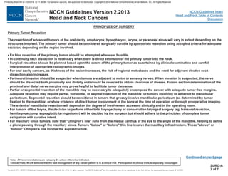 Version 2.2013, 05/29/13 © National Comprehensive Cancer Network, Inc. 2013, All rights reserved. The NCCN Guidelines and this illustration may not be reproduced in any form without the express written permission of NCCN®.
®
NCCN Guidelines Index
Head and Neck Table of Contents
Discussion
Note: All recommendations are category 2A unless otherwise indicated.
Clinical Trials: NCCN believes that the best management of any cancer patient is in a clinical trial. Participation in clinical trials is especially encouraged.
NCCN Guidelines Version 2.2013
Head and Neck Cancers
Primary Tumor Resection
The resection of advanced tumors of the oral cavity, oropharynx, hypopharynx, larynx, or paranasal sinus will vary in extent depending on the
structures involved. The primary tumor should be considered surgically curable by using accepted criteria for adequate
excision, depending on the region involved.
En bloc resection of the primary tumor should be attempted whenever feasible.
In-continuity neck dissection is necessary when there is direct extension of the primary tumor into the neck.
Surgical resection should be planned based upon the extent of the primary tumor as ascertained by clinical examination and careful
interpretation of appropriate radiographic images.
Perineural invasion should be suspected when tumors are adjacent to motor or sensory nerves. When invasion is suspected, the nerve
should be dissected both proximally and distally and should be resected to obtain clearance of disease. Frozen section determination of the
proximal and distal nerve margins may prove helpful to facilitate tumor clearance.
Partial or segmental resection of the mandible may be necessary to encompass the cancer with adequate tumor-free margins.
Adequate resection may require partial, horizontal, or sagittal resection of the mandible for tumors involving or adherent to mandibular
periosteum. Segmental resection should be considered in tumors that grossly involve mandibular periosteum (as determined by tumor
fixation to the mandible) or show evidence of direct tumor involvement of the bone at the time of operation or through preoperative imaging.
The extent of mandibular resection will depend on the degree of involvement accessed clinically and in the operating room.
For tumors of the larynx, the decision to perform either total laryngectomy or conservation laryngeal surgery (eg, transoral resection,
hemilaryngectomy, supraglottic laryngectomy) will be decided by the surgeon but should adhere to the principles of complete tumor
extirpation with curative intent.
appropriate resection
·
·
·
·
·
·
·
·
For oral cavity cancers, as thickness of the lesion increases, the risk of regional metastases and the need for adjuvant elective neck
dissection also increases.
adequately
For maxillary sinus tumors, note that “Ohngren's line" runs from the medial canthus of the eye to the angle of the mandible, helping to define
a plane passing through the maxillary sinus. Tumors "below" or "before" this line involve the maxillary infrastructure. Those "above" or
"behind" Ohngren's line involve the suprastructure.
PRINCIPLES OF SURGERY
Continued on next page
SURG-A
2 of 7
Printed by Brian Hill on 2/28/2014 12:11:38 AM. For personal use only. Not approved for distribution. Copyright © 2014 National Comprehensive Cancer Network, Inc., All Rights Reserved.
 