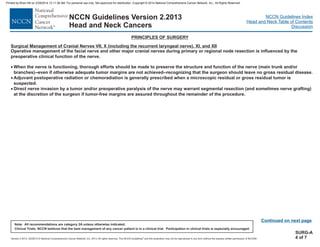 Version 2.2013, 05/29/13 © National Comprehensive Cancer Network, Inc. 2013, All rights reserved. The NCCN Guidelines and this illustration may not be reproduced in any form without the express written permission of NCCN®.
®
NCCN Guidelines Index
Head and Neck Table of Contents
Discussion
Note: All recommendations are category 2A unless otherwise indicated.
Clinical Trials: NCCN believes that the best management of any cancer patient is in a clinical trial. Participation in clinical trials is especially encouraged.
NCCN Guidelines Version 2.2013
Head and Neck Cancers
Surgical Management of Cranial Nerves VII, X (including the recurrent laryngeal nerve), XI, and XII
Operative management of the facial nerve and other major cranial nerves during primary or regional node resection is influenced by the
preoperative clinical function of the nerve.
When the nerve is functioning, thorough efforts should be made to preserve the structure and function of the nerve (main trunk and/or
branches)--even if otherwise adequate tumor margins are not achieved--recognizing that the surgeon should leave no gross residual disease.
Adjuvant postoperative radiation or chemoradiation is generally prescribed when a microscopic residual or gross residual tumor is
suspected.
Direct nerve invasion by a tumor and/or preoperative paralysis of the nerve may warrant segmental resection (and sometimes nerve grafting)
at the discretion of the surgeon if tumor-free margins are assured throughout the remainder of the procedure.
·
·
·
PRINCIPLES OF SURGERY
Continued on next page
SURG-A
4 of 7
Printed by Brian Hill on 2/28/2014 12:11:38 AM. For personal use only. Not approved for distribution. Copyright © 2014 National Comprehensive Cancer Network, Inc., All Rights Reserved.
 