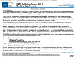 Version 2.2013, 05/29/13 © National Comprehensive Cancer Network, Inc. 2013, All rights reserved. The NCCN Guidelines and this illustration may not be reproduced in any form without the express written permission of NCCN®.
®
NCCN Guidelines Index
Head and Neck Table of Contents
Discussion
Note: All recommendations are category 2A unless otherwise indicated.
Clinical Trials: NCCN believes that the best management of any cancer patient is in a clinical trial. Participation in clinical trials is especially encouraged.
NCCN Guidelines Version 2.2013
Head and Neck Cancers
Neck Management
The surgical management of regional lymphatics is dictated by the extent of the tumor at initial tumor staging. These guidelines apply to the
performance of neck dissections as part of treatment of the primary tumor. In general, patients undergoing surgery for resection of the primary
tumor will undergo dissection of the ipsilateral side of the neck that is at greatest risk for metastases.
Tumor sites that frequently have bilateral lymphatic drainage (eg, base of tongue, palate, supraglottic larynx, deep space pre-epiglottic
involvement) should have both sides of the neck dissected with the extent of dissection determined as suggested below. For those
patients with tumors at or approaching the midline, both sides of the neck are at risk for metastases, and bilateral neck dissections should
be performed. Elective neck dissection may not be recommended if postoperative radiation is planned.
Patients with advanced lesions involving the anterior tongue or floor of the mouth that approximate or cross the midline should undergo
contralateral submandibular dissection as necessary to achieve adequate tumor resection.
Elective neck dissection should be based on risk of occult metastasis in the appropriate nodal basin. For oral cavity squamous cell
carcinoma, the depth of invasion is currently the best predictor of occult metastatic disease and should be used to guide decision making.
For tumors with a depth greater than 4 mm, elective dissection should be strongly considered if RT is not already planned. For a depth less
than 2 mm, elective dissection is only indicated in highly selective situations. For a depth of 2 to 4 mm, clinical judgment (as to reliability of
follow-up, clinical suspicion, and other factors) must be utilized to determine appropriateness of elective dissection. Elective dissections are
generally selective, preserving all major structures, unless operative findings dictate otherwise.
The type of neck dissection (comprehensive or selective) is defined according to preoperative clinical staging, is determined at the discretion
of the surgeon, and is based on the initial preoperative staging as follows:
N0 Selective neck dissection
-Oral cavity at least levels I-III
-Oropharynx at least levels II-IV
-Larynx at least levels II-IV and level VI when appropriate
Level VI neck dissections are performed for certain primary sites (such as the larynx and hypopharynx) as required to resect the primary
tumor and any clinically evident neck nodes. Elective dissection depends on primary tumor extent and site. Subglottic laryngeal cancers are
sites where elective level VI dissections are often considered appropriate.
·
·
·
·
often
-Hypopharynx at least levels II-IV and level VI when appropriate.
N1-N2a-c Selective or comprehensive neck dissection
N3 Comprehensive neck dissection
(See Discussion)
PRINCIPLES OF SURGERY
Continued on next page
SURG-A
5 of 7
Printed by Brian Hill on 2/28/2014 12:11:38 AM. For personal use only. Not approved for distribution. Copyright © 2014 National Comprehensive Cancer Network, Inc., All Rights Reserved.
 