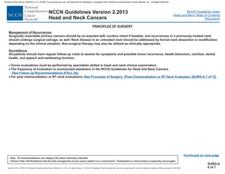 Version 2.2013, 05/29/13 © National Comprehensive Cancer Network, Inc. 2013, All rights reserved. The NCCN Guidelines and this illustration may not be reproduced in any form without the express written permission of NCCN®.
®
NCCN Guidelines Index
Head and Neck Table of Contents
Discussion
Note: All recommendations are category 2A unless otherwise indicated.
Clinical Trials: NCCN believes that the best management of any cancer patient is in a clinical trial. Participation in clinical trials is especially encouraged.
NCCN Guidelines Version 2.2013
Head and Neck Cancers
Management of Recurrences
Surveillance
Surgically resectable primary cancers should be re-resected with curative intent if feasible, and recurrences in a previously treated neck
should undergo surgical salvage, as well. Neck disease in an untreated neck should be addressed by formal neck dissection or modification
depending on the clinical situation. Non-surgical therapy may also be utilized as clinically appropriate.
All patients should have regular follow-up visits to assess for symptoms and possible tumor recurrence, health behaviors, nutrition, dental
health, and speech and swallowing function.
Tumor evaluations must be performed by specialists skilled in head and neck clinical examination.
The frequency of evaluation is summarized elsewhere in the NCCN Guidelines for Head and Neck Cancers
For post chemoradiation or RT neck evaluations
·
·
·
( .
.
See Follow-up Recommendations [FOLL-A])
Principles of Surgery: [Post Chemoradiation or RT Neck Evaluation [SURG-A 7 of 7])
(See
PRINCIPLES OF SURGERY
Continued on next page
SURG-A
6 of 7
Printed by Brian Hill on 2/28/2014 12:11:38 AM. For personal use only. Not approved for distribution. Copyright © 2014 National Comprehensive Cancer Network, Inc., All Rights Reserved.
 