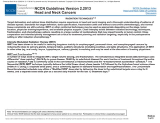 Version 2.2013, 05/29/13 © National Comprehensive Cancer Network, Inc. 2013, All rights reserved. The NCCN Guidelines and this illustration may not be reproduced in any form without the express written permission of NCCN®.
®
NCCN Guidelines Index
Head and Neck Table of Contents
Discussion
Note: All recommendations are category 2A unless otherwise indicated.
Clinical Trials: NCCN believes that the best management of any cancer patient is in a clinical trial. Participation in clinical trials is especially encouraged.
NCCN Guidelines Version 2.2013
Head and Neck Cancers
RADIATION TECHNIQUES1-8
RAD-A
1 of 3
Target delineation and optimal dose distribution require experience in head and neck imaging and a thorough understanding of patterns of
disease spread. Standards for target definition, dose specification, fractionation (with and without concurrent chemotherapy), and normal
tissue constraints are still evolving. IMRT or other conformal techniques may be used as appropriate depending on the stage, tumor
location, physician training/experience, and available physics support. Close interplay exists between radiation technology, techniques,
fractionation, and chemotherapy options resulting in a large number of combinations that may impact toxicity or tumor control.
IMRT has been shown to be useful in reducing long-term toxicity in oropharyngeal, paranasal sinus, and nasopharyngeal cancers by
reducing the dose to salivary glands, temporal lobes, auditory structures (including cochlea), and optic structures. The application of IMRT
to other sites (eg, oral cavity, larynx, hypopharynx, salivary glands) is evolving and may be used at the discretion of treating physicians.
A number of ways exist to integrate IMRT, target volume dosing, and fractionation. The Simultaneous integrated boost (SIB) technique uses
differential “dose painting” (66-74 Gy to gross disease; 50-60 Gy to subclinical disease) for each fraction of treatment throughout the entire
course of radiation. SIB is commonly used in the conventional (5 fractions/week) and the “6 fractions/week accelerated” schedule. The
Sequential (SEQ) IMRT technique typically delivers the initial (lower dose) phase (weeks 1-5) followed by the high-dose boost volume phase
(weeks 6-7) using 2-3 separate dose plans, and is commonly applied in standard fractionation and hyperfractionation. The Concomitant
Boost Accelerated schedule may utilize a “Modified SEQ” dose plan by delivering the dose to the subclinical targets once a day for 6
weeks, and a separate boost dose plan as a second daily fraction for the last 12 treatment days.
Close
cooperation and interdisciplinary management are critical to treatment planning and radiation targeting, especially in the postoperative
setting or after induction chemotherapy.9
Intensity-Modulated Radiation Therapy (IMRT)
IMRT and Fractionation10-12
4 5
6
Printed by Brian Hill on 2/28/2014 12:11:38 AM. For personal use only. Not approved for distribution. Copyright © 2014 National Comprehensive Cancer Network, Inc., All Rights Reserved.
 