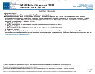 Version 2.2013, 05/29/13 © National Comprehensive Cancer Network, Inc. 2013, All rights reserved. The NCCN Guidelines and this illustration may not be reproduced in any form without the express written permission of NCCN®.
®
NCCN Guidelines Index
Head and Neck Table of Contents
Discussion
Note: All recommendations are category 2A unless otherwise indicated.
Clinical Trials: NCCN believes that the best management of any cancer patient is in a clinical trial. Participation in clinical trials is especially encouraged.
NCCN Guidelines Version 2.2013
Head and Neck Cancers
RADIATION TECHNIQUES
RAD-A
2 of 3
Palliative Radiation
·
·
·
Palliative radiation should be considered in the advanced cancer setting.
No general consensus exists for appropriate palliative RT regimens in head and neck cancer. For those who are either medically
unsuitable for standard RT or have widely metastatic disease, palliative RT should be considered for locoregional symptoms if the RT
toxicities are acceptable. RT regimens should be tailored individually; severe RT toxicities should be avoided when treatment is for
palliation. Recommended RT regimens include:
50 Gy in 20 fractions;
37.5 Gy in 15 fractions (if well tolerated, consider adding 5 additional fractions to 50 Gy);
30 Gy in 10 fractions;
30 Gy in 5 fractions:* give 2 fractions/week with 3 days between the 2 treatments; and
60 Gy in 30 fractions
Carefully evaluate the patient's performance, treatment tolerance, tumor response, and/or any systemic progression. Other
palliative/supportive care measures include analgesics, nutrition support, targeted therapy, or salvage chemotherapy, if indicated (see the
).
>
>
>
>
>
13
14
≥
NCCN Guidelines for Supportive Care
*For end-stage disease, patients can be given more hypofractionated schedules because of the very limited prognosis.
Printed by Brian Hill on 2/28/2014 12:11:38 AM. For personal use only. Not approved for distribution. Copyright © 2014 National Comprehensive Cancer Network, Inc., All Rights Reserved.
 