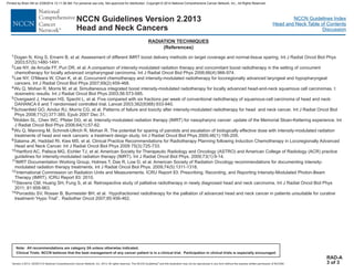Version 2.2013, 05/29/13 © National Comprehensive Cancer Network, Inc. 2013, All rights reserved. The NCCN Guidelines and this illustration may not be reproduced in any form without the express written permission of NCCN®.
®
NCCN Guidelines Index
Head and Neck Table of Contents
Discussion
Note: All recommendations are category 2A unless otherwise indicated.
Clinical Trials: NCCN believes that the best management of any cancer patient is in a clinical trial. Participation in clinical trials is especially encouraged.
NCCN Guidelines Version 2.2013
Head and Neck Cancers
RADIATION TECHNIQUES
(References)
RAD-A
3 of 3
1
2
3
4
5
6
7
8
9
10
11
12
Dogan N, King S, Emami B, et al. Assessment of different IMRT boost delivery methods on target coverage and normal-tissue sparing. Int J Radiat Oncol Biol Phys
2003;57(5):1480-1491.
Lee NY, de Arruda FF, Puri DR, et al. A comparison of intensity-modulated radiation therapy and concomitant boost radiotherapy in the setting of concurrent
chemotherapy for locally advanced oropharyngeal carcinoma. Int J Radiat Oncol Biol Phys 2006;66(4):966-974.
Lee NY, O'Meara W, Chan K, et al. Concurrent chemotherapy and intensity-modulated radiotherapy for locoregionally advanced laryngeal and hypopharyngeal
cancers. Int J Radiat Oncol Biol Phys 2007;69(2):459-468.
Wu Q, Mohan R, Morris M, et al. Simultaneous integrated boost intensity-modulated radiotherapy for locally advanced head-and-neck squamous cell carcinomas. I:
dosimetric results. Int J Radiat Oncol Biol Phys 2003;56:573-585.
Overgaard J, Hansen HS, Specht L, et al. Five compared with six fractions per week of conventional radiotherapy of squamous-cell carcinoma of head and neck:
DAHANCA 6 and 7 randomised controlled trial. Lancet 2003;362(9388):933-940.
Schoenfeld GO, Amdur RJ, Morris CG, et al. Patterns of failure and toxicity after intensity-modulated radiotherapy for head and neck cancer. Int J Radiat Oncol Biol
Phys 2008;71(2):377-385. Epub 2007 Dec 31.
Wolden SL, Chen WC, Pfister DG, et al. Intensity-modulated radiation therapy (IMRT) for nasopharynx cancer: update of the Memorial Sloan-Kettering experience. Int
J Radiat Oncol Biol Phys 2006;64(1):57-62.
Wu Q, Manning M, Schmidt-Ullrich R, Mohan R. The potential for sparing of parotids and escalation of biologically effective dose with intensity-modulated radiation
treatments of head and neck cancers: a treatment design study. Int J Radiat Oncol Biol Phys 2000;46(1):195-205.
Salama JK, Haddad RI, Kies MS, et al. Clinical Practice Recommendations for Radiotherapy Planning following Induction Chemotherapy in Locoregionally Advanced
Head and Neck Cancer. Int J Radiat Oncol Biol Phys 2009 75(3):725-733.
Hartford AC, Palisca MG, Eichler TJ, et al. American Society for Therapeutic Radiology and Oncology (ASTRO) and American College of Radiology (ACR) practice
guidelines for intensity-modulated radiation therapy (IMRT). Int J Radiat Oncol Biol Phys. 2009;73(1):9-14.
IMRT Documentation Working Group, Holmes T, Das R, Low D, et al. American Society of Radiation Oncology recommendations for documenting intensity-
modulated radiation therapy treatments. Int J Radiat Oncol Biol Phys. 2009;74(5):1311-1318.
International Commission on Radiation Units and Measurements. ICRU Report 83: Prescribing, Recording, and Reporting Intensity-Modulated Photon-Beam
Therapy (IMRT). ICRU Report 83: 2010.
Stevens CM, Huang SH, Fung S, et al. Retrospective study of palliative radiotherapy in newly diagnosed head and neck carcinoma. Int J Radiat Oncol Biol Phys
2011; 81:958-963.
Porceddu SV, Rosser B, Burmeister BH, et al. Hypofractioned radiotherapy for the palliation of advanced head and neck cancer in patients unsuitable for curative
treatment-“Hypo Trial”. Radiother Oncol 2007;85:456-462.
13
14
Printed by Brian Hill on 2/28/2014 12:11:38 AM. For personal use only. Not approved for distribution. Copyright © 2014 National Comprehensive Cancer Network, Inc., All Rights Reserved.
 