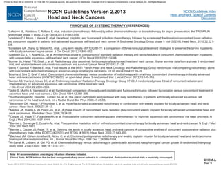 Version 2.2013, 05/29/13 © National Comprehensive Cancer Network, Inc. 2013, All rights reserved. The NCCN Guidelines and this illustration may not be reproduced in any form without the express written permission of NCCN®.
®
NCCN Guidelines Index
Head and Neck Table of Contents
Discussion
Note: All recommendations are category 2A unless otherwise indicated.
Clinical Trials: NCCN believes that the best management of any cancer patient is in a clinical trial. Participation in clinical trials is especially encouraged.
NCCN Guidelines Version 2.2013
Head and Neck Cancers
PRINCIPLES OF SYSTEMIC THERAPY (REFERENCES)
1
2
3
11
12
13
14
15
16
17
Lefebvre JL, Pointreau Y, Rolland F, et al. Induction chemotherapy followed by either chemoradiotherapy or bioradiotherapy for larynx preservation: the TREMPLIN
randomized phase II study. J Clin Oncol 2013;31:853-859.
Adelstein DJ, Moon J, Hanna E, et al. Docetaxel, cisplatin, and fluorouracil induction chemotherapy followed by accelerated fractionation/concomitant boost radiation
and concurrent cisplatin in patients with advanced squamous cell head and neck cancer: A Southwest Oncology Group phase II trial (S0216). Head Neck. 2010;32:221-
228.
Forastiere AA, Zhang Q, Weber RS, et al. Long-term results of RTOG 91-11: a comparison of three nonsurgical treatment strategies to preserve the larynx in patients
with locally advanced larynx cancer. J Clin Oncol. 2013;31:845-852.
Adelstein DJ, Li Y, Adams GL, et al. An intergroup phase III comparison of standard radiation therapy and two schedules of concurrent chemoradiotherapy in patients
with unresectable squamous cell head and neck cancer. J Clin Oncol 2003;21(1):92-98.
Bonner JA, Harari PM, Giralt J, et al. Radiotherapy plus cetuximab for locoregionally advanced head and neck cancer: 5-year survival data from a phase 3 randomised
trial, and relation between cetuximab-induced rash and survival. Lancet Oncol 2010;11:21-28.
Denis F, Garaud P, Bardet E, et al. Final results of the 94-01 French Head and Neck Oncology and Radiotherapy Group randomized trial comparing radiotherapy alone
with concomitant radiochemotherapy in advanced-stage oropharynx carcinoma. J Clin Oncol 2004;22:69-76.
Bourhis J, Sire C, Graff P, et al. Concomitant chemoradiotherapy versus acceleration of radiotherapy with or without concomitant chemotherapy in locally advanced
head and neck carcinoma (GORTEC 99-02): an open-label phase 3 randomised trial. Lancet Oncol. 2012;13:145-153.
Garden AS, Harris J, Vokes EE, et al. Preliminary results of Radiation Therapy Oncology Group 97-03: A randomized phase II trial of concurrent radiation and
chemotherapy for advanced squamous cell carcinomas of the head and neck.
J Clin Oncol 2004;22:2856-2864.
Taylor S, Murthy A, Vannetzel J, et al. Randomized comparison of neoadjuvant cisplatin and fluorouracil infusion followed by radiation versus concomitant treatment in
advanced head and neck cancer. J Clin Oncol 1994;12:385-395.
Suntharalingam M, Haas ML, Conley BA, et al. The use of carboplatin and paclitaxel with daily radiotherapy in patients with locally advanced squamous cell
carcinomas of the head and neck. Int J Radiat Oncol Biol Phys 2000;47:49-56.
Beckmann GK, Hoppe F, Pfreundner L, et al. Hyperfractionated accelerated radiotherapy in combination with weekly cisplatin for locally advanced head and neck
cancer. Head Neck 2005;27:36-43.
Medina JA, Rueda A, de Pasos AS, et al. A phase II study of concomitant boost radiation plus concurrent weekly cisplatin for locally advanced unresectable head and
neck carcinomas. Radiother Oncol 2006;79:34-38.
Cooper JS, Pajak TF, Forastiere AA, et al. Postoperative concurrent radiotherapy and chemotherapy for high-risk squamous-cell carcinoma of the head and neck. N
Engl J Med 2004;350:1937-1944.
Bernier J, Domenge C, Ozsahin M, et al. Postoperative irradiation with or without concomitant chemotherapy for locally advanced head and neck cancer. N Engl J Med
2004;350:1945-1952.
Bernier J, Cooper JS, Pajak TF, et al. Defining risk levels in locally advanced head and neck cancers: A comparative analysis of concurrent postoperative radiation plus
chemotherapy trials of the EORTC (#22931) and RTOG (# 9501). Head Neck 2005;27:843-850.
Bachaud JM, Cohen-Jonathan E, Alzieu C, et al. Combined postoperative radiotherapy and weekly cisplatin infusion for locally advanced head and neck carcinoma:
final report of a randomized trial. Int J Radiat Oncol Biol Phys 1996 Dec 1;36:999-1004.
Al-Sarraf M, LeBlanc M, Giri PG, et al. Chemoradiotherapy versus radiotherapy in patients with advanced nasopharyngeal cancer: phase III randomized Intergroup
study 0099. J Clin Oncol 1998;16:1310-1317.
4
5
6
7
8
9
10
CHEM-A
3 of 5
Printed by Brian Hill on 2/28/2014 12:11:38 AM. For personal use only. Not approved for distribution. Copyright © 2014 National Comprehensive Cancer Network, Inc., All Rights Reserved.
 