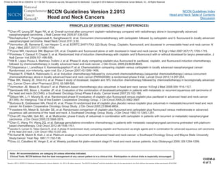 Version 2.2013, 05/29/13 © National Comprehensive Cancer Network, Inc. 2013, All rights reserved. The NCCN Guidelines and this illustration may not be reproduced in any form without the express written permission of NCCN®.
®
NCCN Guidelines Index
Head and Neck Table of Contents
Discussion
Note: All recommendations are category 2A unless otherwise indicated.
Clinical Trials: NCCN believes that the best management of any cancer patient is in a clinical trial. Participation in clinical trials is especially encouraged.
NCCN Guidelines Version 2.2013
Head and Neck Cancers
PRINCIPLES OF SYSTEMIC THERAPY (REFERENCES)
18
19
20
21
22
23
24
25
32
33
34
35
36
Chan AT, Leung SF, Ngan RK, et al. Overall survival after concurrent cisplatin-radiotherapy compared with radiotherapy alone in locoregionally advanced
nasopharyngeal carcinoma. J Natl Cancer Inst 2005;97:536-539.
Dechaphunkul T, Pruegsanusak K, Sangthawan D, et al. Concurrent chemoradiotherapy with carboplatin followed by carboplatin and 5- fluorouracil in locally advanced
nasopharyngeal carcinoma. Head Neck Oncol 2011;3:30.
Vermorken JB, Remenar E, van Herpen C, et al; EORTC 24971/TAX 323 Study Group. Cisplatin, fluorouracil, and docetaxel in unresectable head and neck cancer. N
Engl J Med 2007;357(17):1695-1704.
Posner MR, Hershock DM, Blajman CR, et al. Cisplatin and fluorouracil alone or with docetaxel in head and neck cancer. N Engl J Med 2007;357(17):1705-1715.
Pointreau Y, Garaud P, Chapet S, et al. Randomized trial of induction chemotherapy with cisplatin and 5-fluorouracil with or without docetaxel for larynx preservation. J
Natl Cancer Inst 2009;101:498-506.
Hitt R, López-Pousa A, Martínez-Trufero J, et al. Phase III study comparing cisplatin plus fluorouracil to paclitaxel, cisplatin, and fluorouracil induction chemotherapy
followed by chemoradiotherapy in locally advanced head and neck cancer. J Clin Oncol. 2005;23:8636-8645.
Chitapanarux I, Lorvidhaya V, Kamnerdsupaphon P, et al. Chemoradiation comparing cisplatin versus carboplatin in locally advanced nasopharyngeal cancer:
Randomised, non-inferiority, open trial. Eur J Cancer 2007;43:1399-1406.
Bae WK, Hwang JE, Shim HJ, et al. Phase II study of docetaxel, cisplatin and 5FU induction chemotherapy followed by chemoradiotherapy in locoregionally advanced
npc. Cancer Chem other Pharmacol 2010; 65:589-595.
Vermorken JB, Mesia R, Rivera F, et al. Platinum-based chemotherapy plus cetuximab in head and neck cancer. N Engl J Med 2008;359:1116-1127.
Samlowski WE, Moon J, Kuebler JP, et al. Evaluation of the combination of docetaxel/carboplatin in patients with metastatic or recurrent squamous cell carcinoma of
the head and neck (SCCHN): a Southwest Oncology Group Phase II study. Cancer Invest 2007;25:182-188.
Gibson MK, Li Y, Murphy B, et al. Randomized phase III evaluation of cisplatin plus fluorouracil versus cisplatin plus paclitaxel in advanced head and neck cancer
(E1395): An Intergroup Trial of the Eastern Cooperative Oncology Group. J Clin Oncol 2005;23:3562-3567.
Burtness B, Goldwasser MA, Flood W, et al. Phase III randomized trial of cisplatin plus placebo versus cisplatin plus cetuximab in metastatic/recurrent head and neck
cancer: An Eastern Cooperative Oncology Group Study. J Clin Oncol 2005;23:8646-8654.
Forastiere AA, Metch B, Schuller DE, et al. Randomized comparison of cisplatin plus flurouracil and carboplatin plus fluorouracil versus methotrexate in advanced
squamous cell carcinoma of the head and neck: A Southwest Oncology Group Study. J Clin Oncol 1992;10:1245-1251.
Chan AT, Hsu MM, Goh BC, et al. Multicenter, phase II study of cetuximab in combination with carboplatin in patients with recurrent or metastatic nasopharyngeal
carcinoma. J Clin Oncol 2005;23:3568-3576.
Chen C, Wang FH, Wang ZQ, et al. Salvage gemcitabine-vinorelbine chemotherapy in patients with metastatic nasopharyngeal carcinoma pretreated with platinum-
based chemotherapy. Oral Oncol 2012;48:1146-1151.
Al-Sarraf M, Metch B, Kish J, et al. Platinum analogs in recurrent and advanced head and neck cancer: a Southwest Oncology Group and Wayne State University
Study.Cancer Treat Rep 1987;71:732-736.
Grau JJ, Caballero M, Verger E, et al. Weekly paclitaxel for platin-resistant stage IV head and neck cancer patients. Acta Otolaryngol 2009;129:1294-1299.
Haddad R, O'Neill A, Rabinowits G, et al. Induction chemotherapy followed by concurrent chemoradiotherapy (sequential chemoradiotherapy) versus concurrent
chemoradiotherapy alone in locally advanced head and neck cancer (PARADIGM): a randomised phase 3 trial. Lancet Oncol 2013;14:257-264.
26
27
28
29
30
31
Jacobs C, Lyman G, Velez-García E, et al. A phase III randomized study comparing cisplatin and fluorouracil as single agents and in combination for advanced squamous cell carcinoma
of the head and neck J Clin Oncol 1992;10:257-263.
CHEM-A
4 of 5
Printed by Brian Hill on 2/28/2014 12:11:38 AM. For personal use only. Not approved for distribution. Copyright © 2014 National Comprehensive Cancer Network, Inc., All Rights Reserved.
 