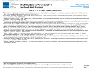 Version 2.2013, 05/29/13 © National Comprehensive Cancer Network, Inc. 2013, All rights reserved. The NCCN Guidelines and this illustration may not be reproduced in any form without the express written permission of NCCN®.
®
NCCN Guidelines Index
Head and Neck Table of Contents
Discussion
Note: All recommendations are category 2A unless otherwise indicated.
Clinical Trials: NCCN believes that the best management of any cancer patient is in a clinical trial. Participation in clinical trials is especially encouraged.
NCCN Guidelines Version 2.2013
Head and Neck Cancers
PRINCIPLES OF SYSTEMIC THERAPY (REFERENCES)
CHEM-A
5 of 5
37
38
39
40
41
42
43
44
45
46
47
48
Catimel G, Verweij J, Mattijssen V, et al. Docetaxel (Taxotere): an active drug for the treatment of patients with advanced squamous cell carcinoma of the head and
neck. EORTC Early Clinical Trials Group. Ann Oncol 1994;5:533-537.
Guardiola E, Peyrade F, Chaigneau L, et al. Results of a randomised phase II study comparing docetaxel with methotrexate in patients with recurrent head and neck
cancer. Eur J Cancer 2004;40:2071-2076.
Stewart JS, Cohen EE, Licitra L, et al. Phase III study of gefitinib compared with intravenous methotrexate for recurrent squamous cell carcinoma of the head and neck
[corrected]. J Clin Oncol 2009;27:1864-1871.
Forastiere AA, Metch B, Schuller DE, et al. Randomized comparison of cisplatin plus fluorouracil and carboplatin plus fluorouracil versus methotrexate in advanced
squamous-cell carcinoma of the head and neck: a Southwest Oncology Group study. J Clin Oncol 1992;10:1245-1251.
Vermorken JB, Trigo J, Hitt R, et al. Open-label, uncontrolled, multicenter phase II study to evaluate the efficacy and toxicity of cetuximab as a single agent in patients
with recurrent and/or metastatic squamous cell carcinoma of the head and neck who failed to respond to platinum-based therapy. J Clin Oncol 2007;25:2171-2177.
Martín M, Diaz-Rubio E, González Larriba JL, et al. Ifosfamide in advanced epidermoid head and neck cancer. Cancer Chemother Pharmacol 1993;31:340-342.
Eschwege F, Sancho-Garnier H, Gerard JP, et al. Ten-year results of randomized trial comparing radiotherapy and concomitant bleomycin to radiotherapy alone in
epidermoid carcinomas of the oropharynx: experience of the European Organization for Research and Treatment of Cancer. NCI Monogr 1988;(6):275-278.
Minatel E, Gigante M, Franchin G, et al. Combined radiotherapy and bleomycin in patients with inoperable head and neck cancer with unfavourable prognostic factors
and severe symptoms. Oral Oncol 1998;34:119-122.
Zhang L, Zhang Y, Huang PY, et al. Phase II clinical study of gemcitabine in the treatment of patients with advanced nasopharyngeal carcinoma after the failure of
platinum-based chemotherapy. Cancer Chemother Pharmacol 2008;61:33-38. Epub 2007 Mar 20.
Martinez-Trufero J, Isla D, Adansa JC, et al. Phase II study of capecitabine as palliative treatment for patients with recurrent and metastatic squamous head and neck
cancer after previous platinum-based treatment. Br J Cancer 2010;102:1687-1691.)
Degardin M, Oliveira J, Geoffrois L, et al. An EORTC-ECSG phase II study of vinorelbine in patients with recurrent and/or metastatic squamous cell carcinoma of the
head and neck. Ann Oncol 1998;9:1103-1107.
Saxman S, Mann B, Canfield V, et al. A phase II trial of vinorelbine in patients with recurrent or metastatic squamous cell carcinoma of the head and neck. Am J Clin
Oncol 1998;21:398-400.
Printed by Brian Hill on 2/28/2014 12:11:38 AM. For personal use only. Not approved for distribution. Copyright © 2014 National Comprehensive Cancer Network, Inc., All Rights Reserved.
 