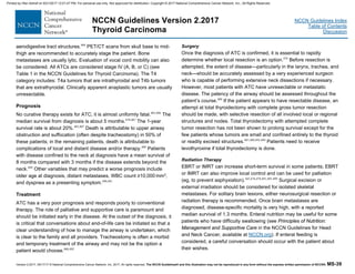 Version 2.2017, 05/17/17 © National Comprehensive Cancer Network, Inc. 2017, All rights reserved. The NCCN Guidelines® and this illustration may not be reproduced in any form without the express written permission of NCCN®. MS-39
NCCN Guidelines Index
Table of Contents
Discussion
NCCN Guidelines Version 2.2017
Thyroid Carcinoma
aerodigestive tract structures.484
PET/CT scans from skull base to mid-
thigh are recommended to accurately stage the patient. Bone
metastases are usually lytic. Evaluation of vocal cord mobility can also
be considered. All ATCs are considered stage IV (A, B, or C) (see
Table 1 in the NCCN Guidelines for Thyroid Carcinoma). The T4
category includes: T4a tumors that are intrathyroidal and T4b tumors
that are extrathyroidal. Clinically apparent anaplastic tumors are usually
unresectable.
Prognosis
No curative therapy exists for ATC; it is almost uniformly fatal.485,486
The
median survival from diagnosis is about 5 months.478,487
The 1-year
survival rate is about 20%.483,487
Death is attributable to upper airway
obstruction and suffocation (often despite tracheostomy) in 50% of
these patients; in the remaining patients, death is attributable to
complications of local and distant disease and/or therapy.488
Patients
with disease confined to the neck at diagnosis have a mean survival of
8 months compared with 3 months if the disease extends beyond the
neck.489
Other variables that may predict a worse prognosis include
older age at diagnosis, distant metastases, WBC count ≥10,000 mm3,
and dyspnea as a presenting symptom.490,491
Treatment
ATC has a very poor prognosis and responds poorly to conventional
therapy. The role of palliative and supportive care is paramount and
should be initiated early in the disease. At the outset of the diagnosis, it
is critical that conversations about end-of-life care be initiated so that a
clear understanding of how to manage the airway is undertaken, which
is clear to the family and all providers. Tracheostomy is often a morbid
and temporary treatment of the airway and may not be the option a
patient would choose.488,492
Surgery
Once the diagnosis of ATC is confirmed, it is essential to rapidly
determine whether local resection is an option.476
Before resection is
attempted, the extent of disease—particularly in the larynx, trachea, and
neck—should be accurately assessed by a very experienced surgeon
who is capable of performing extensive neck dissections if necessary.
However, most patients with ATC have unresectable or metastatic
disease. The patency of the airway should be assessed throughout the
patient’s course.488
If the patient appears to have resectable disease, an
attempt at total thyroidectomy with complete gross tumor resection
should be made, with selective resection of all involved local or regional
structures and nodes. Total thyroidectomy with attempted complete
tumor resection has not been shown to prolong survival except for the
few patients whose tumors are small and confined entirely to the thyroid
or readily excised structures.487,489,493,494
Patients need to receive
levothyroxine if total thyroidectomy is done.
Radiation Therapy
EBRT or IMRT can increase short-term survival in some patients; EBRT
or IMRT can also improve local control and can be used for palliation
(eg, to prevent asphyxiation).445,476,478,491,495-499
Surgical excision or
external irradiation should be considered for isolated skeletal
metastases. For solitary brain lesions, either neurosurgical resection or
radiation therapy is recommended. Once brain metastases are
diagnosed, disease-specific mortality is very high, with a reported
median survival of 1.3 months. Enteral nutrition may be useful for some
patients who have difficulty swallowing (see Principles of Nutrition:
Management and Supportive Care in the NCCN Guidelines for Head
and Neck Cancer, available at NCCN.org). If enteral feeding is
considered, a careful conversation should occur with the patient about
their wishes.
Printed by Irfan Ashraf on 9/21/2017 12:01:47 PM. For personal use only. Not approved for distribution. Copyright © 2017 National Comprehensive Cancer Network, Inc., All Rights Reserved.
 