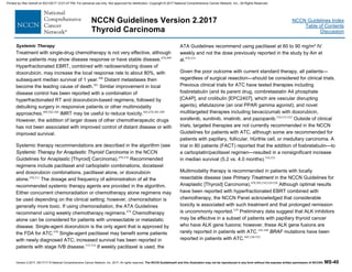 Version 2.2017, 05/17/17 © National Comprehensive Cancer Network, Inc. 2017, All rights reserved. The NCCN Guidelines® and this illustration may not be reproduced in any form without the express written permission of NCCN®. MS-40
NCCN Guidelines Index
Table of Contents
Discussion
NCCN Guidelines Version 2.2017
Thyroid Carcinoma
Systemic Therapy
Treatment with single-drug chemotherapy is not very effective, although
some patients may show disease response or have stable disease.478,499
Hyperfractionated EBRT, combined with radiosensitizing doses of
doxorubicin, may increase the local response rate to about 80%, with
subsequent median survival of 1 year.500
Distant metastases then
become the leading cause of death.501
Similar improvement in local
disease control has been reported with a combination of
hyperfractionated RT and doxorubicin-based regimens, followed by
debulking surgery in responsive patients or other multimodality
approaches.499,502-504
IMRT may be useful to reduce toxicity.445,478,505-509
However, the addition of larger doses of other chemotherapeutic drugs
has not been associated with improved control of distant disease or with
improved survival.
Systemic therapy recommendations are described in the algorithm (see
Systemic Therapy for Anaplastic Thyroid Carcinoma in the NCCN
Guidelines for Anaplastic [Thyroid] Carcinoma).478,510
Recommended
regimens include paclitaxel and carboplatin combinations, docetaxel
and doxorubicin combinations, paclitaxel alone, or doxorubicin
alone.478,511
The dosage and frequency of administration of all the
recommended systemic therapy agents are provided in the algorithm.
Either concurrent chemoradiation or chemotherapy alone regimens may
be used depending on the clinical setting; however, chemoradiation is
generally more toxic. If using chemoradiation, the ATA Guidelines
recommend using weekly chemotherapy regimens.478
Chemotherapy
alone can be considered for patients with unresectable or metastatic
disease. Single-agent doxorubicin is the only agent that is approved by
the FDA for ATC.478
Single-agent paclitaxel may benefit some patients
with newly diagnosed ATC; increased survival has been reported in
patients with stage IVB disease.512-514
If weekly paclitaxel is used, the
ATA Guidelines recommend using paclitaxel at 60 to 90 mg/m2 IV
weekly and not the dose previously reported in the study by Ain et
al.478,514
Given the poor outcome with current standard therapy, all patients—
regardless of surgical resection—should be considered for clinical trials.
Previous clinical trials for ATC have tested therapies including
fosbretabulin (and its parent drug, combretastatin A4 phosphate
[CA4P], and crolibulin [EPC2407], which are vascular disrupting
agents), efatutazone (an oral PPAR gamma agonist), and novel
multitargeted therapies including bevacizumab with doxorubicin,
sorafenib, sunitinib, imatinib, and pazopanib.510,515-522
Outside of clinical
trials, targeted therapies are not currently recommended in the NCCN
Guidelines for patients with ATC, although some are recommended for
patients with papillary, follicular, Hürthle cell, or medullary carcinoma. A
trial in 80 patients (FACT) reported that the addition of fosbretabulin—to
a carboplatin/paclitaxel regimen—resulted in a nonsignificant increase
in median survival (5.2 vs. 4.0 months).510,523
Multimodality therapy is recommended in patients with locally
resectable disease (see Primary Treatment in the NCCN Guidelines for
Anaplastic [Thyroid] Carcinoma).478,505,510,524-528
Although optimal results
have been reported with hyperfractionated EBRT combined with
chemotherapy, the NCCN Panel acknowledged that considerable
toxicity is associated with such treatment and that prolonged remission
is uncommonly reported.529
Preliminary data suggest that ALK inhibitors
may be effective in a subset of patients with papillary thyroid cancer
who have ALK gene fusions; however, these ALK gene fusions are
rarely reported in patients with ATC.345-348
BRAF mutations have been
reported in patients with ATC.482,530-532
Printed by Irfan Ashraf on 9/21/2017 12:01:47 PM. For personal use only. Not approved for distribution. Copyright © 2017 National Comprehensive Cancer Network, Inc., All Rights Reserved.
 