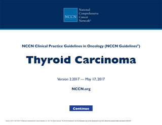 +
NCCN Clinical Practice Guidelines in Oncology (NCCN Guidelines®
)
Thyroid Carcinoma
Version 2.2017 — May 17, 2017
Continue
NCCN.org
Version 2.2017, 05/17/2017 © National Comprehensive Cancer Network, Inc. 2017, All rights reserved. The NCCN Guidelines®
and this illustration may not be reproduced in any form without the express written permission of NCCN®
.
 