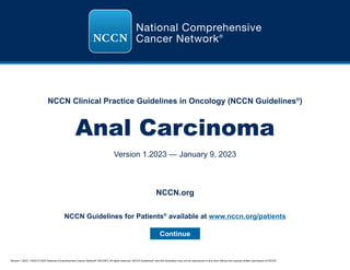 Version 1.2023, 1/9/23 © 2022 National Comprehensive Cancer Network®
(NCCN®
), All rights reserved. NCCN Guidelines®
and this illustration may not be reproduced in any form without the express written permission of NCCN.
NCCN Clinical Practice Guidelines in Oncology (NCCN Guidelines®
)
Anal Carcinoma
Version 1.2023 — January 9, 2023
Continue
NCCN.org
NCCN Guidelines for Patients®
available at www.nccn.org/patients
 