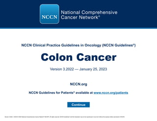 Version 3.2022, 1/25/23 © 2023 National Comprehensive Cancer Network®
(NCCN®
), All rights reserved. NCCN Guidelines®
and this illustration may not be reproduced in any form without the express written permission of NCCN.
NCCN Clinical Practice Guidelines in Oncology (NCCN Guidelines®
)
Colon Cancer
Version 3.2022 — January 25, 2023
Continue
NCCN.org
NCCN Guidelines for Patients®
available at www.nccn.org/patients
 