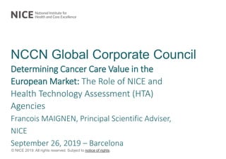 © NICE 2019. All rights reserved. Subject to notice of rights.
NCCN Global Corporate Council
Determining Cancer Care Value in the
European Market: The Role of NICE and
Health Technology Assessment (HTA)
Agencies
Francois MAIGNEN, Principal Scientific Adviser,
NICE
September 26, 2019 – Barcelona
 
