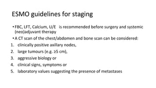 ESMO guidelines for staging
•FBC, LFT, Calcium, U/E is recommended before surgery and systemic
(neo)adjuvant therapy
•A CT scan of the chest/abdomen and bone scan can be considered:
1. clinically positive axillary nodes,
2. large tumours (e.g. ≥5 cm),
3. aggressive biology or
4. clinical signs, symptoms or
5. laboratory values suggesting the presence of metastases
 