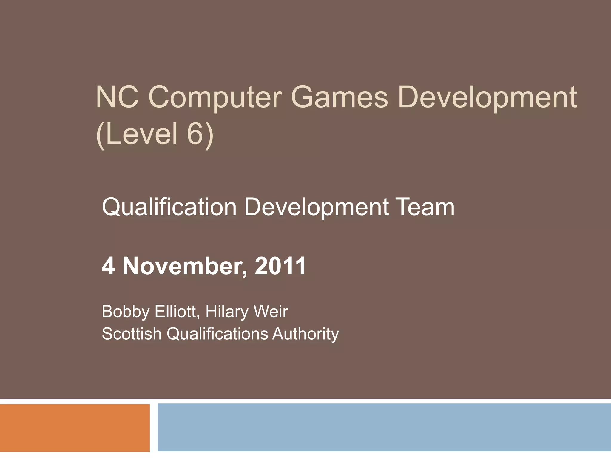 NC Computer Games Development
(Level 6)

Qualification Development Team

4 November, 2011
Bobby Elliott, Hilary Weir
Scottish Qualifications Authority
 