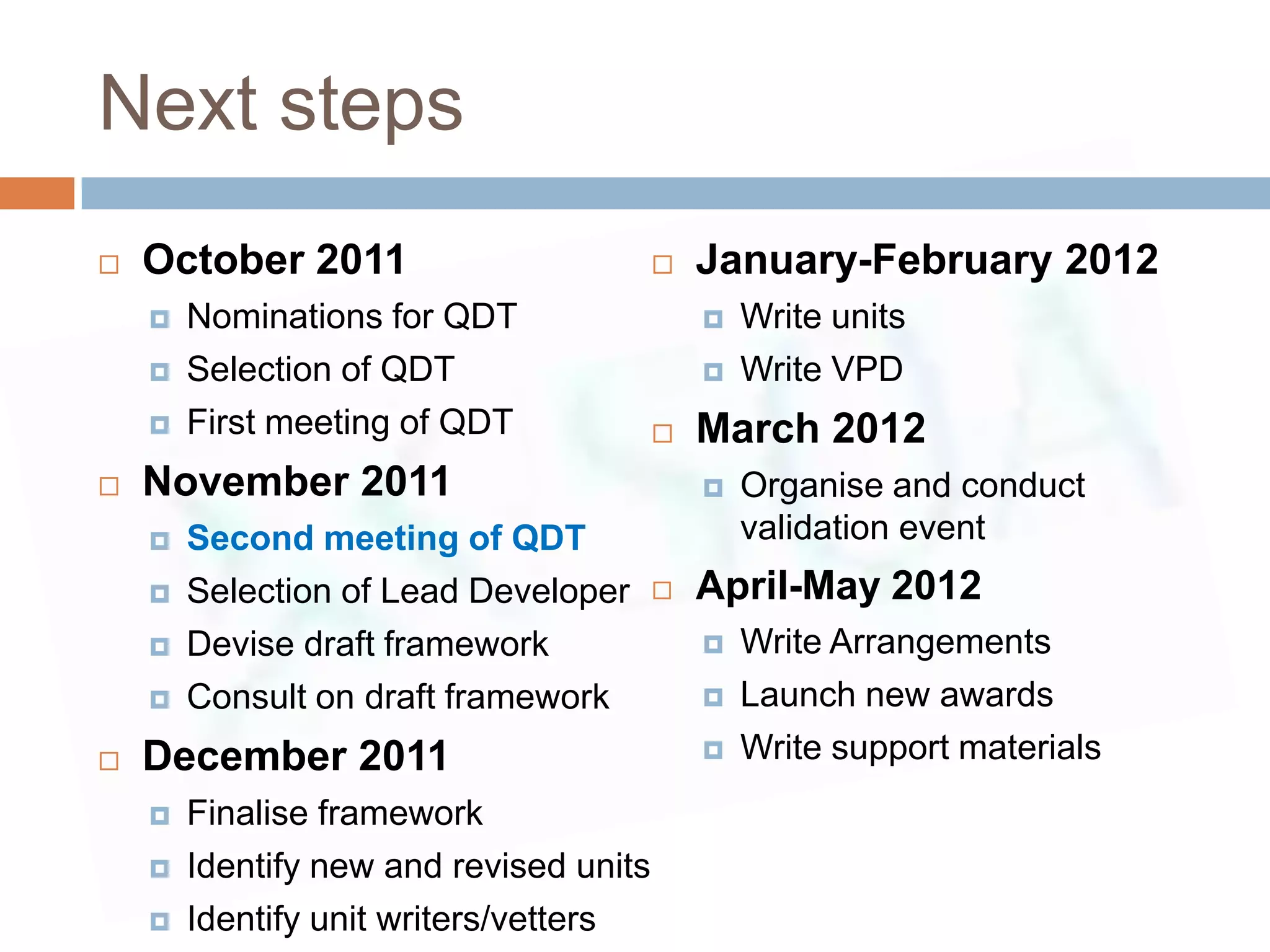 Next steps
   October 2011                            January-February 2012
       Nominations for QDT                     Write units
       Selection of QDT                        Write VPD
       First meeting of QDT                March 2012
   November 2011                               Organise and conduct
       Second meeting of QDT                    validation event
       Selection of Lead Developer         April-May 2012
       Devise draft framework                  Write Arrangements
       Consult on draft framework              Launch new awards
   December 2011                               Write support materials
       Finalise framework
       Identify new and revised units
       Identify unit writers/vetters
 
