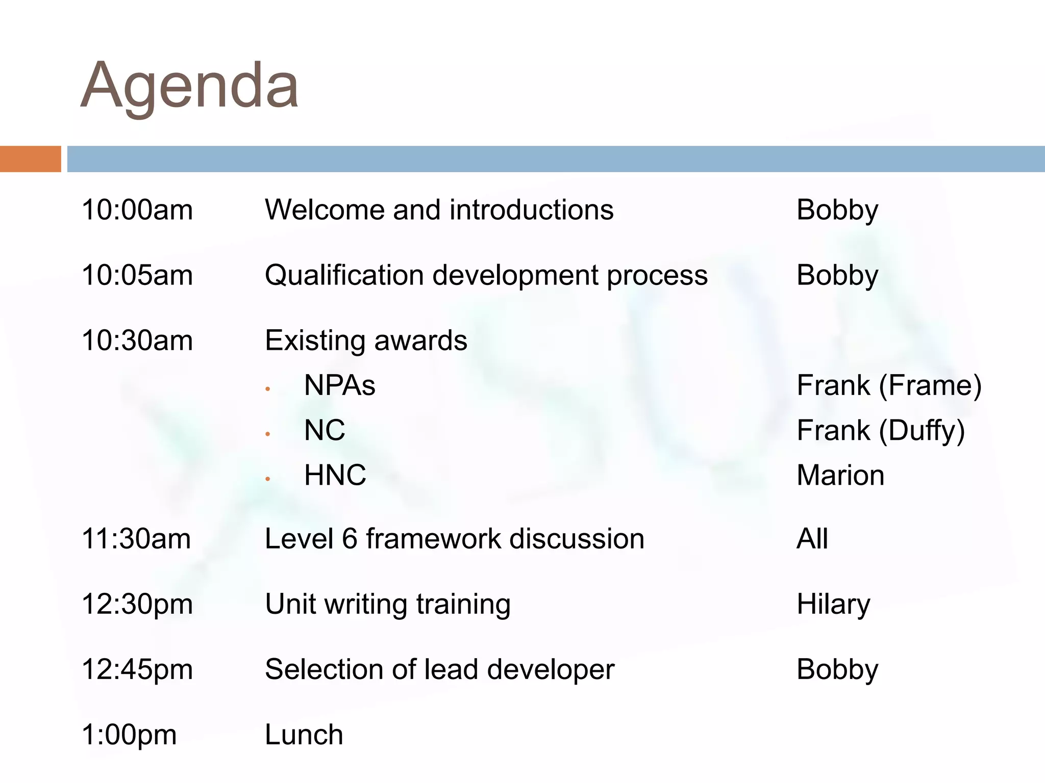 Agenda
10:00am   Welcome and introductions           Bobby

10:05am   Qualification development process   Bobby

10:30am   Existing awards
          •   NPAs                            Frank (Frame)
          •   NC                              Frank (Duffy)
          •   HNC                             Marion

11:30am   Level 6 framework discussion        All

12:30pm   Unit writing training               Hilary

12:45pm   Selection of lead developer         Bobby

1:00pm    Lunch
 