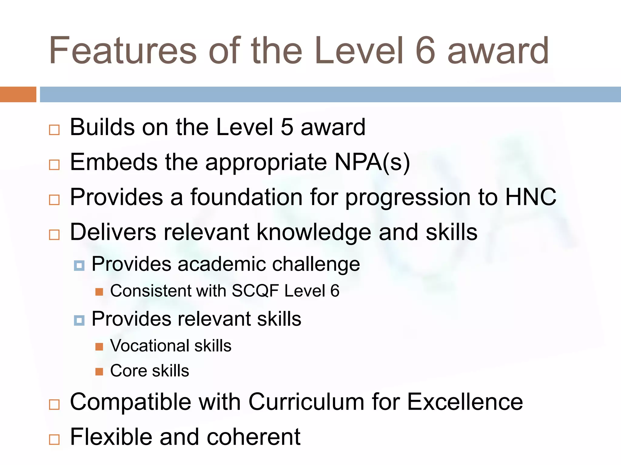 Features of the Level 6 award
   Builds on the Level 5 award
   Embeds the appropriate NPA(s)
   Provides a foundation for progression to HNC
   Delivers relevant knowledge and skills
       Provides academic challenge
           Consistent with SCQF Level 6
       Provides relevant skills
           Vocational skills
           Core skills
   Compatible with Curriculum for Excellence
   Flexible and coherent
 