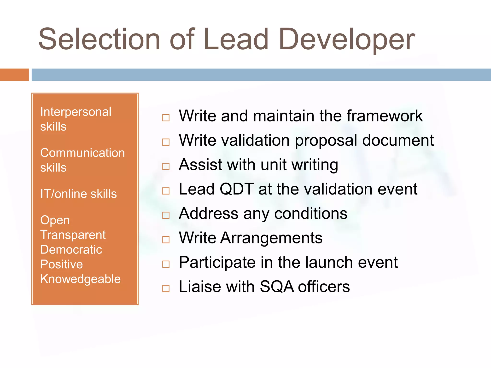 Selection of Lead Developer

Interpersonal         Write and maintain the framework
skills
                      Write validation proposal document
Communication
skills                Assist with unit writing
IT/online skills      Lead QDT at the validation event
Open                  Address any conditions
Transparent           Write Arrangements
Democratic
Positive              Participate in the launch event
Knowedgeable
                      Liaise with SQA officers
 