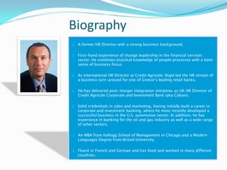 Biography
   A former HR Director with a strong business background.

   First-hand experience of change leadership in the financial services
    sector. He combines practical knowledge of people processes with a keen
    sense of business focus.

   As International HR Director at Credit Agricole, Nigel led the HR stream of
    a business turn-around for one of Greece’s leading retail banks.

   He has delivered post-merger integration initiatives as UK HR Director of
    Credit Agricole Corporate and Investment Bank (aka Calyon).

   Solid credentials in sales and marketing, having initially built a career in
    corporate and investment banking, where he most recently developed a
    successful business in the U.S. automotive sector. In addition, he has
    experience in banking for the oil and gas industry as well as a wide range
    of other sectors.

   An MBA from Kellogg School of Management in Chicago and a Modern
    Languages Degree from Bristol University.

   Fluent in French and German and has lived and worked in many different
    countries.
 