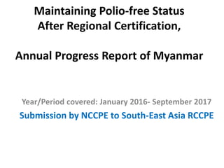 Maintaining Polio-free Status
After Regional Certification,
Annual Progress Report of Myanmar
Year/Period covered: January 2016- September 2017
Submission by NCCPE to South-East Asia RCCPE
 