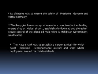* Its objective was to ensure the safety of President Gayoom and
restore normalcy.
* The Army ,Air force concept of operations was to effect an landing
or para drop at Hulue airport , establish a bridgehead and thereafter
secure control of the island od male whre is Malldivian Government
was located.
* The Navy s takk was to establish a cordon sanitair for which
naval maritime Reconnaissance aircraft and ships where
deployment around the maldive islands.
 