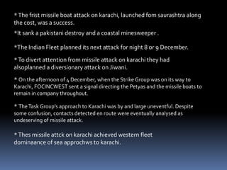 *The frist missile boat attack on karachi, launched fom saurashtra along
the cost, was a success.
*It sank a pakistani destroy and a coastal minesweeper .
*The Indian Fleet planned its next attack for night 8 or 9 December.
*To divert attention from missile attack on karachi they had
alsoplanned a diversionary attack on Jiwani.
* On the afternoon of 4 December, when the Strike Group was on its way to
Karachi, FOCINCWEST sent a signal directing the Petyas and the missile boats to
remain in company throughout.
* TheTask Group’s approach to Karachi was by and large uneventful. Despite
some confusion, contacts detected en route were eventually analysed as
undeserving of missile attack.
*Thes missile attck on karachi achieved western fleet
dominaance of sea approchws to karachi.
 