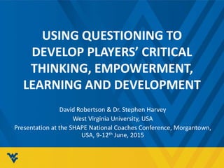 USING QUESTIONING TO
DEVELOP PLAYERS’ CRITICAL
THINKING, EMPOWERMENT,
LEARNING AND DEVELOPMENT
David Robertson & Dr. Stephen Harvey
West Virginia University, USA
Presentation at the SHAPE National Coaches Conference, Morgantown,
USA, 9-12th June, 2015
 