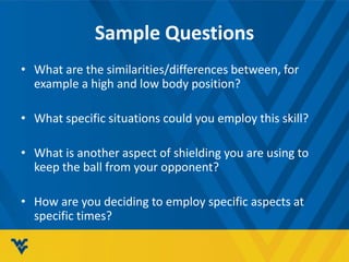 Sample Questions
• What are the similarities/differences between, for
example a high and low body position?
• What specific situations could you employ this skill?
• What is another aspect of shielding you are using to
keep the ball from your opponent?
• How are you deciding to employ specific aspects at
specific times?
 
