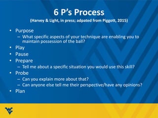 6 P’s Process
(Harvey & Light, in press; adpated from Piggott, 2015)
• Purpose
– What specific aspects of your technique are enabling you to
maintain possession of the ball?
• Play
• Pause
• Prepare
– Tell me about a specific situation you would use this skill?
• Probe
– Can you explain more about that?
– Can anyone else tell me their perspective/have any opinions?
• Plan
 