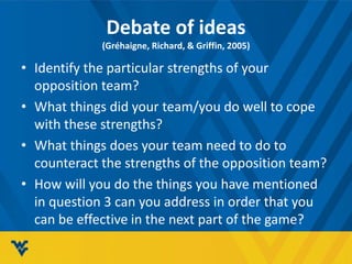 Debate of ideas
(Gréhaigne, Richard, & Griffin, 2005)
• Identify the particular strengths of your
opposition team?
• What things did your team/you do well to cope
with these strengths?
• What things does your team need to do to
counteract the strengths of the opposition team?
• How will you do the things you have mentioned
in question 3 can you address in order that you
can be effective in the next part of the game?
 
