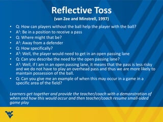 Reflective Toss
(van Zee and Minstrell, 1997)
• Q: How can players without the ball help the player with the ball?
• A1: Be in a position to receive a pass
• Q: Where might that be?
• A2: Away from a defender
• Q: How specifically?
• A3: Well, the player would need to get in an open passing lane
• Q: Can you describe the need for the open passing lane?
• A3: Well, if I am in an open passing lane, it means that the pass is less risky
and we do not have to play an overhead pass and thus we are more likely to
maintain possession of the ball.
• Q: Can you give me an example of when this may occur in a game in a
specific area of the field?
Learners get together and provide the teacher/coach with a demonstration of
when and how this would occur and then teacher/coach resume small-sided
game play
 