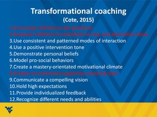 Transformational coaching
(Cote, 2015)
1.Encourage athletes to ask questions
2.Empower athletes to contribute to new and alternative ideas
3.Use consistent and patterned modes of interaction
4.Use a positive intervention tone
5.Demonstrate personal beliefs
6.Model pro-social behaviors
7.Create a mastery-orientated motivational climate
8.Employ an autonomy supportive coaching style
9.Communicate a compelling vision
10.Hold high expectations
11.Provide individualized feedback
12.Recognize different needs and abilities
 