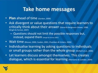 Take home messages
• Plan ahead of time (Gordon, 2009)
• Ask divergent or value questions that require learners to
critically think about their answer (Daniel & Bergmann-Drewe, 1998;
Wright & Forrest, 2007)
– Questions should not limit the possible responses but,
instead, expand them (Wright & Forrest 2007)
• Wait time (Blosser, 2000; Cazden, 2001; Chambers & Vickers, 2006)
• Individualise learning by asking questions to individuals
or small groups rather than the whole group (McNeill et al., 2008)
• Let learners discuss amongst themselves. This creates
dialogue, which is essential for learning (Wiersema & Licklider, 2009)
 