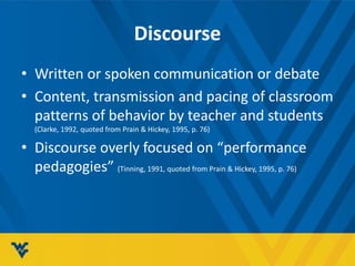 Discourse
• Written or spoken communication or debate
• Content, transmission and pacing of classroom
patterns of behavior by teacher and students
(Clarke, 1992, quoted from Prain & Hickey, 1995, p. 76)
• Discourse overly focused on “performance
pedagogies” (Tinning, 1991, quoted from Prain & Hickey, 1995, p. 76)
 