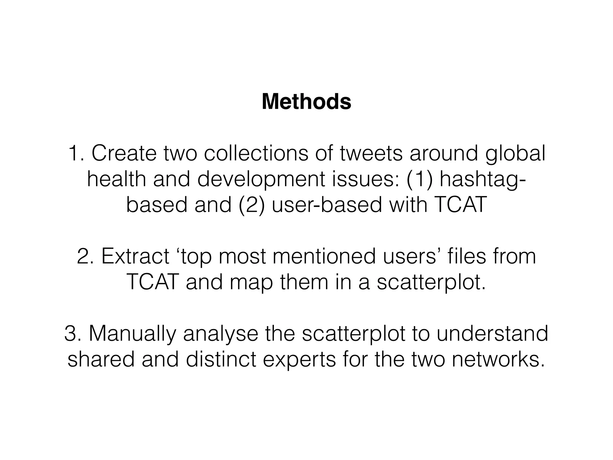 Methods!
!
1. Create two collections of tweets around global
health and development issues: (1) hashtag-
based and (2) user-based with TCAT
!
2. Extract ‘top most mentioned users’ ﬁles from
TCAT and map them in a scatterplot.
!
3. Manually analyse the scatterplot to understand
shared and distinct experts for the two networks.
 