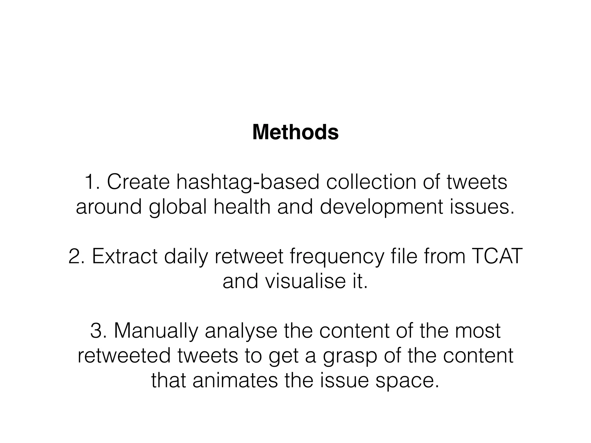 Methods!
!
1. Create hashtag-based collection of tweets
around global health and development issues.
!
2. Extract daily retweet frequency ﬁle from TCAT
and visualise it.
!
3. Manually analyse the content of the most
retweeted tweets to get a grasp of the content
that animates the issue space.
 