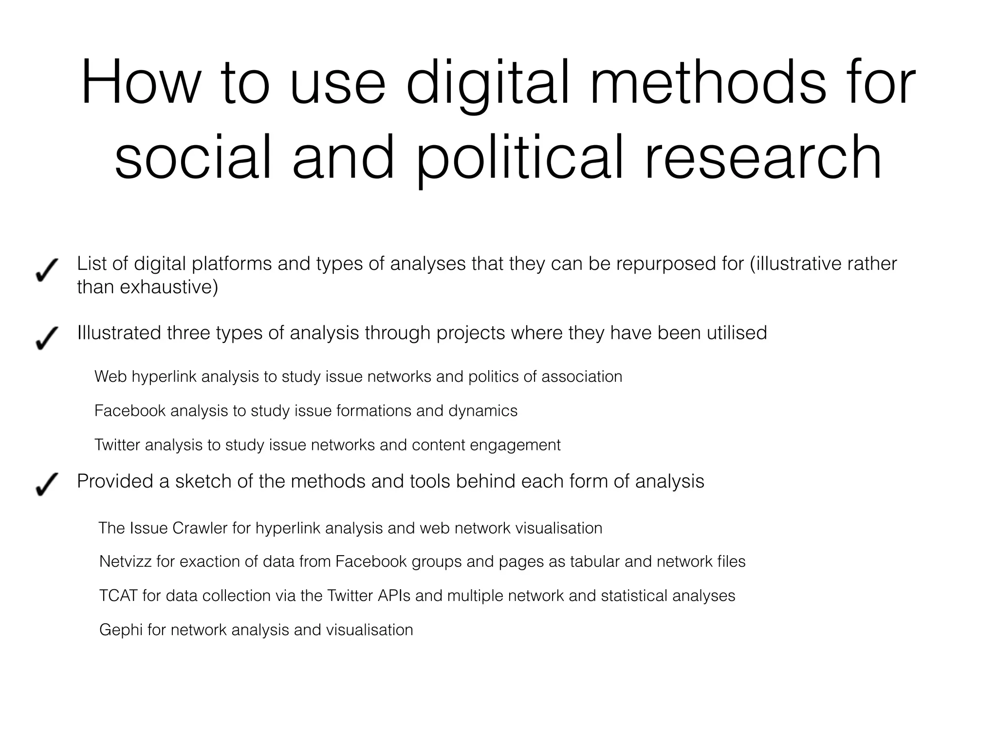 How to use digital methods for
social and political research
!
List of digital platforms and types of analyses that they can be repurposed for (illustrative rather
than exhaustive)
Illustrated three types of analysis through projects where they have been utilised
Web hyperlink analysis to study issue networks and politics of association
Facebook analysis to study issue formations and dynamics
Twitter analysis to study issue networks and content engagement
Provided a sketch of the methods and tools behind each form of analysis
The Issue Crawler for hyperlink analysis and web network visualisation
Netvizz for exaction of data from Facebook groups and pages as tabular and network ﬁles
TCAT for data collection via the Twitter APIs and multiple network and statistical analyses
Gephi for network analysis and visualisation
 