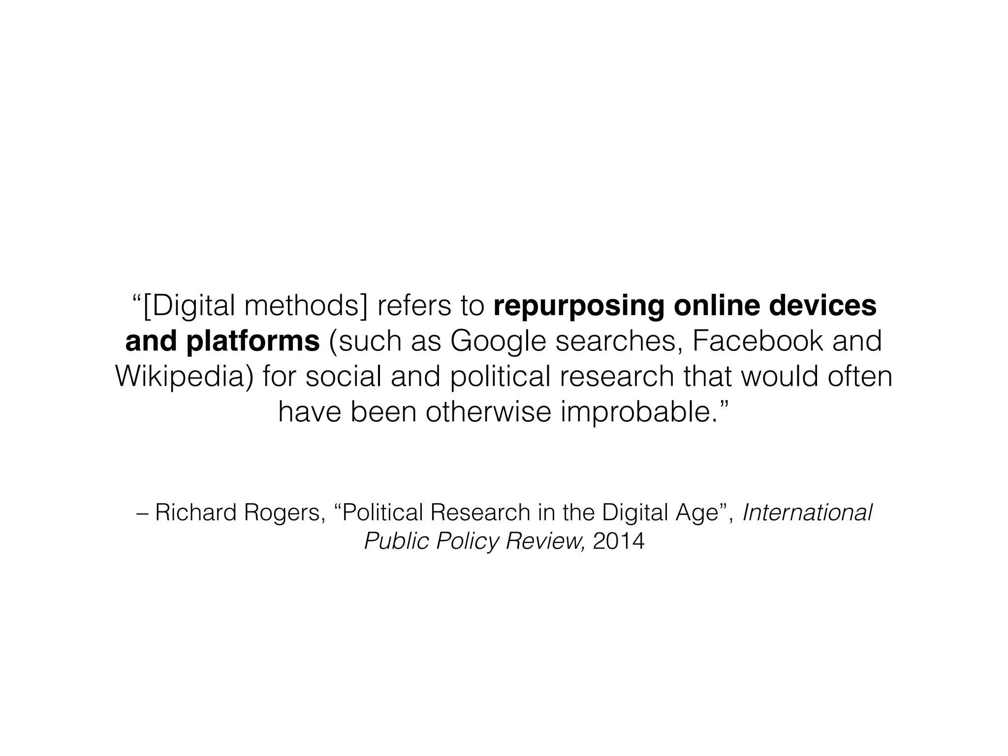 – Richard Rogers, “Political Research in the Digital Age”, International
Public Policy Review, 2014
“[Digital methods] refers to repurposing online devices
and platforms (such as Google searches, Facebook and
Wikipedia) for social and political research that would often
have been otherwise improbable.”
 
