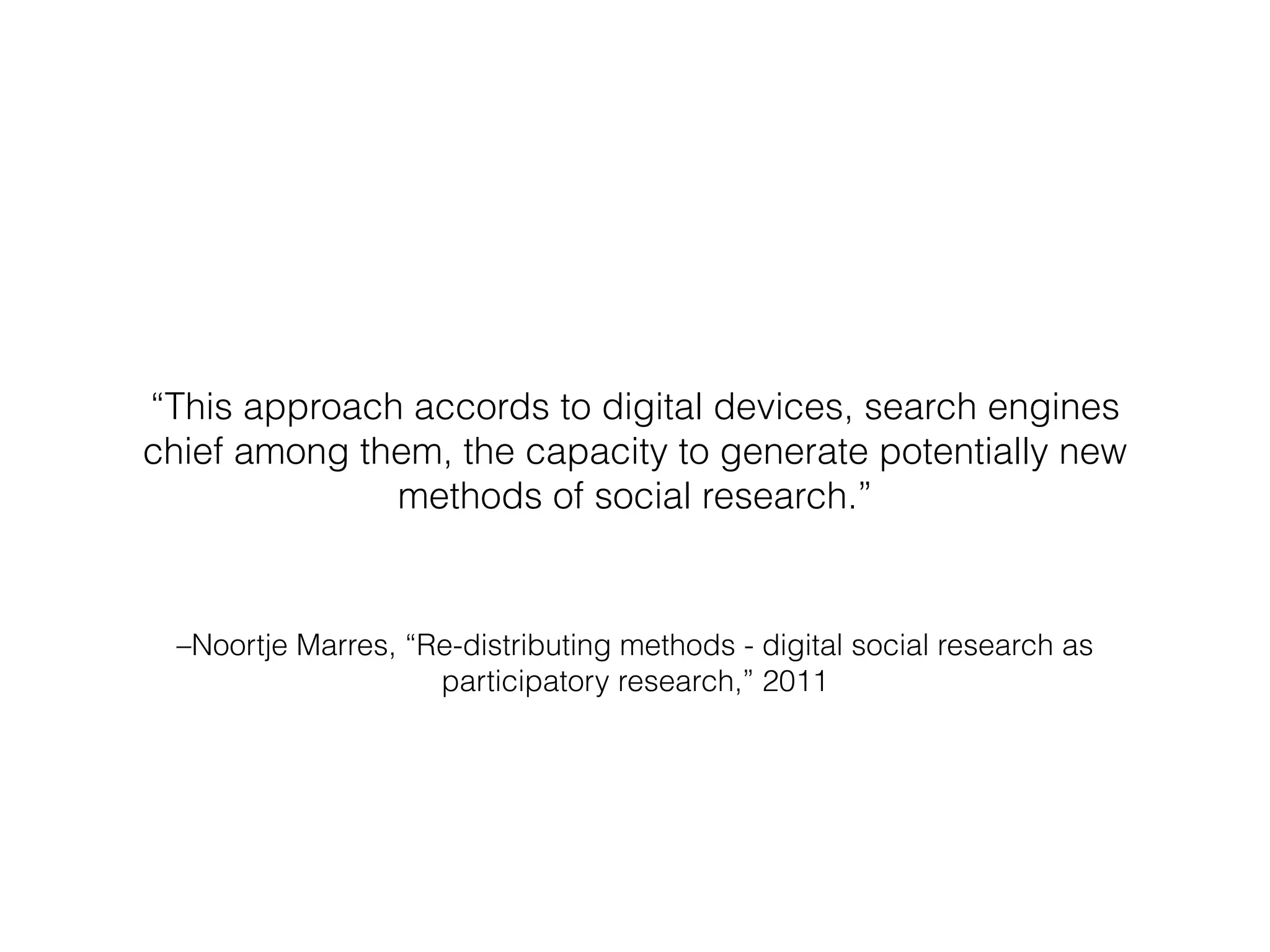 –Noortje Marres, “Re-distributing methods - digital social research as
participatory research,” 2011
“This approach accords to digital devices, search engines
chief among them, the capacity to generate potentially new
methods of social research.”
 