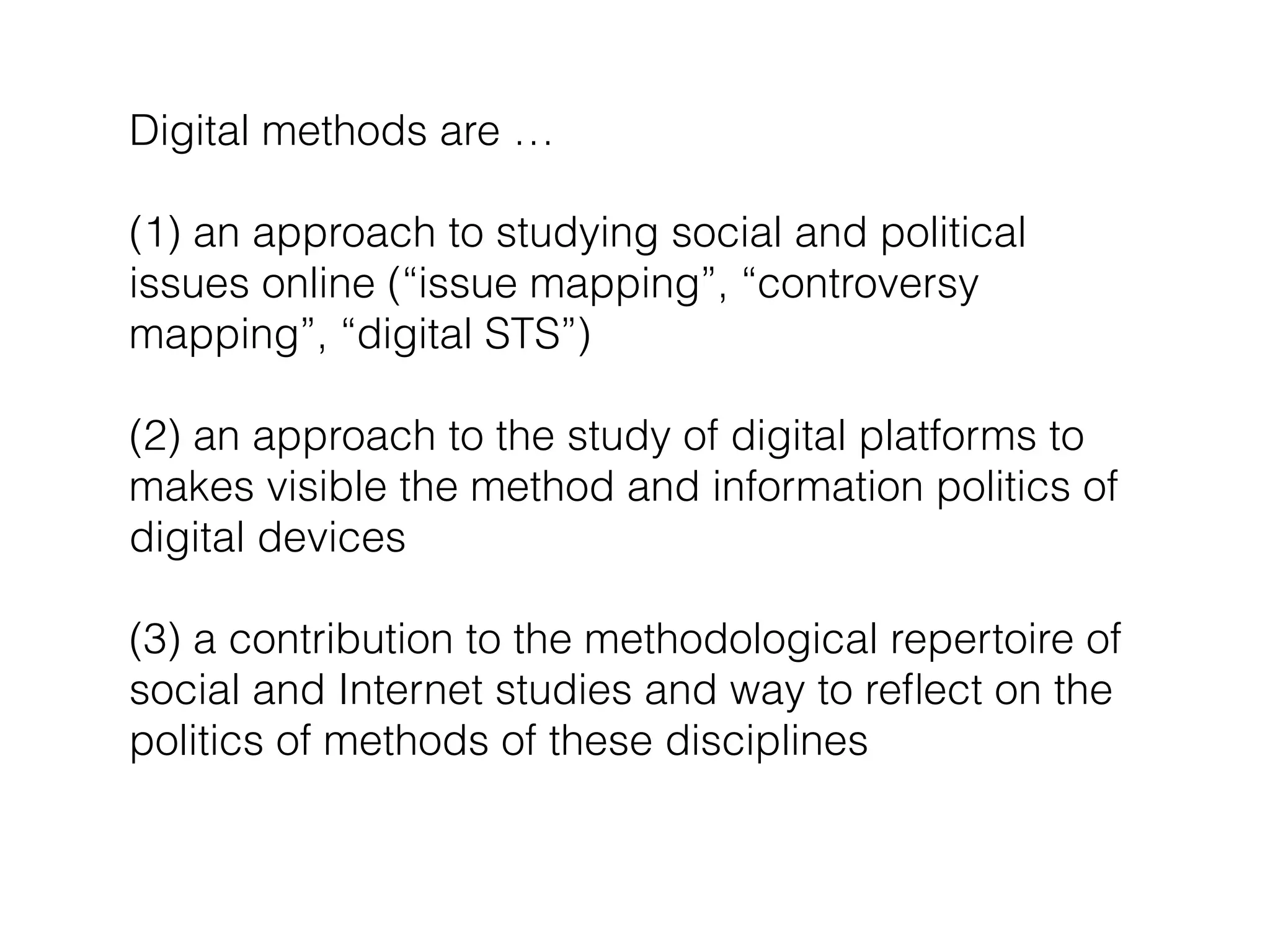 Digital methods are …
!
(1) an approach to studying social and political
issues online (“issue mapping”, “controversy
mapping”, “digital STS”)
!
(2) an approach to the study of digital platforms to
makes visible the method and information politics of
digital devices
!
(3) a contribution to the methodological repertoire of
social and Internet studies and way to reﬂect on the
politics of methods of these disciplines
 