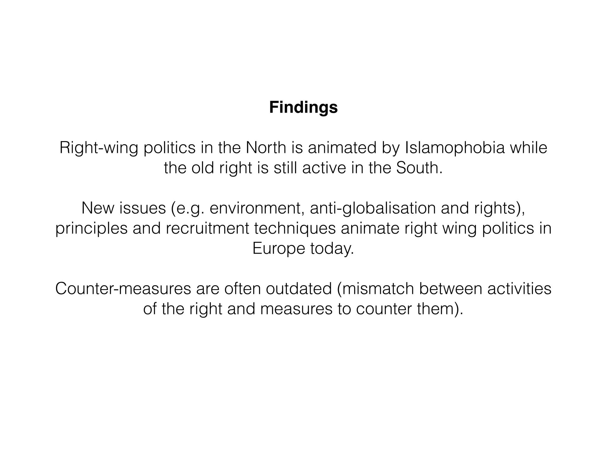 Findings 
Right-wing politics in the North is animated by Islamophobia while
the old right is still active in the South.
!
New issues (e.g. environment, anti-globalisation and rights),
principles and recruitment techniques animate right wing politics in
Europe today.
 
Counter-measures are often outdated (mismatch between activities
of the right and measures to counter them).
!
 
