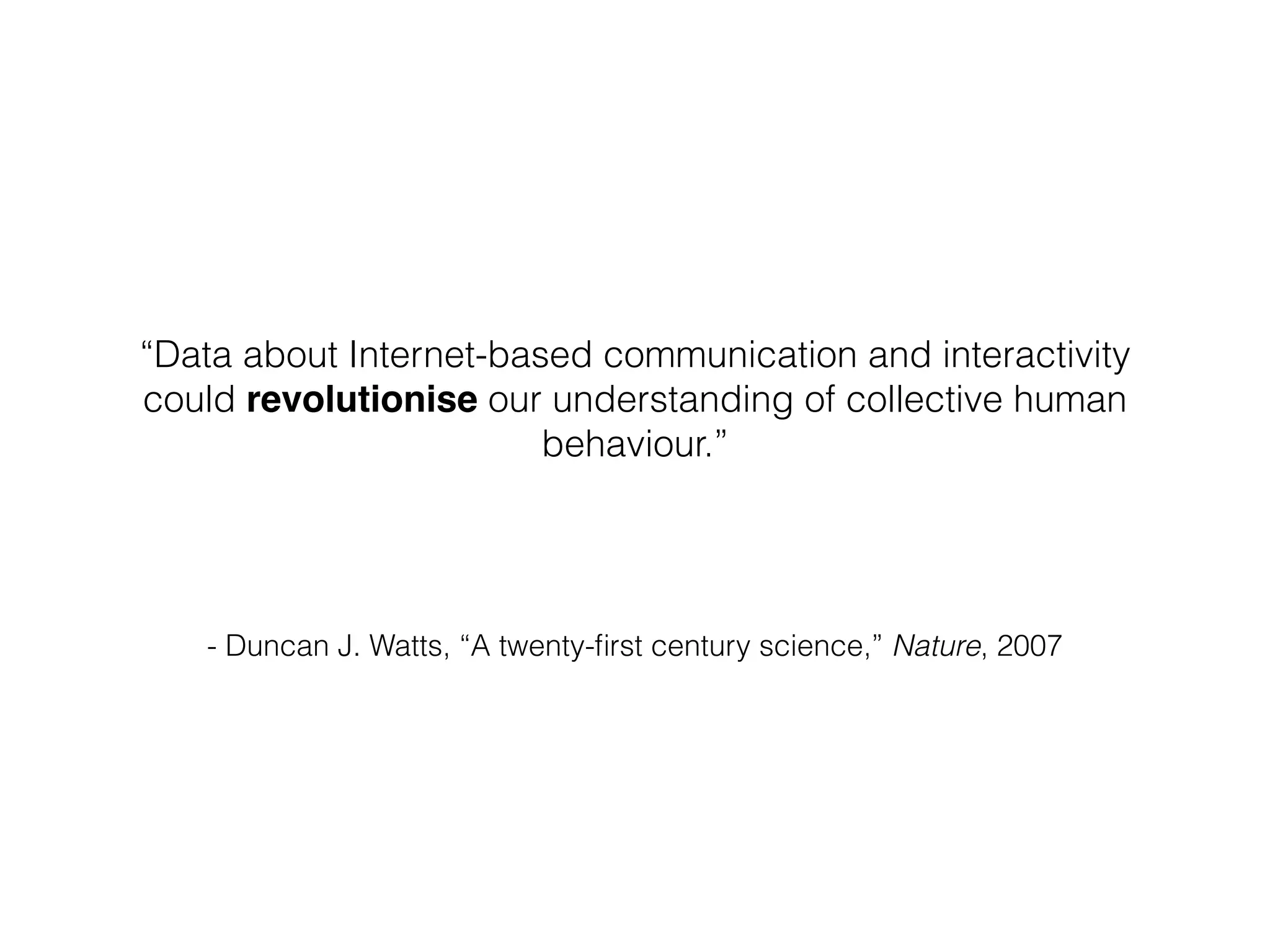 - Duncan J. Watts, “A twenty-ﬁrst century science,” Nature, 2007
“Data about Internet-based communication and interactivity
could revolutionise our understanding of collective human
behaviour.”
!
 