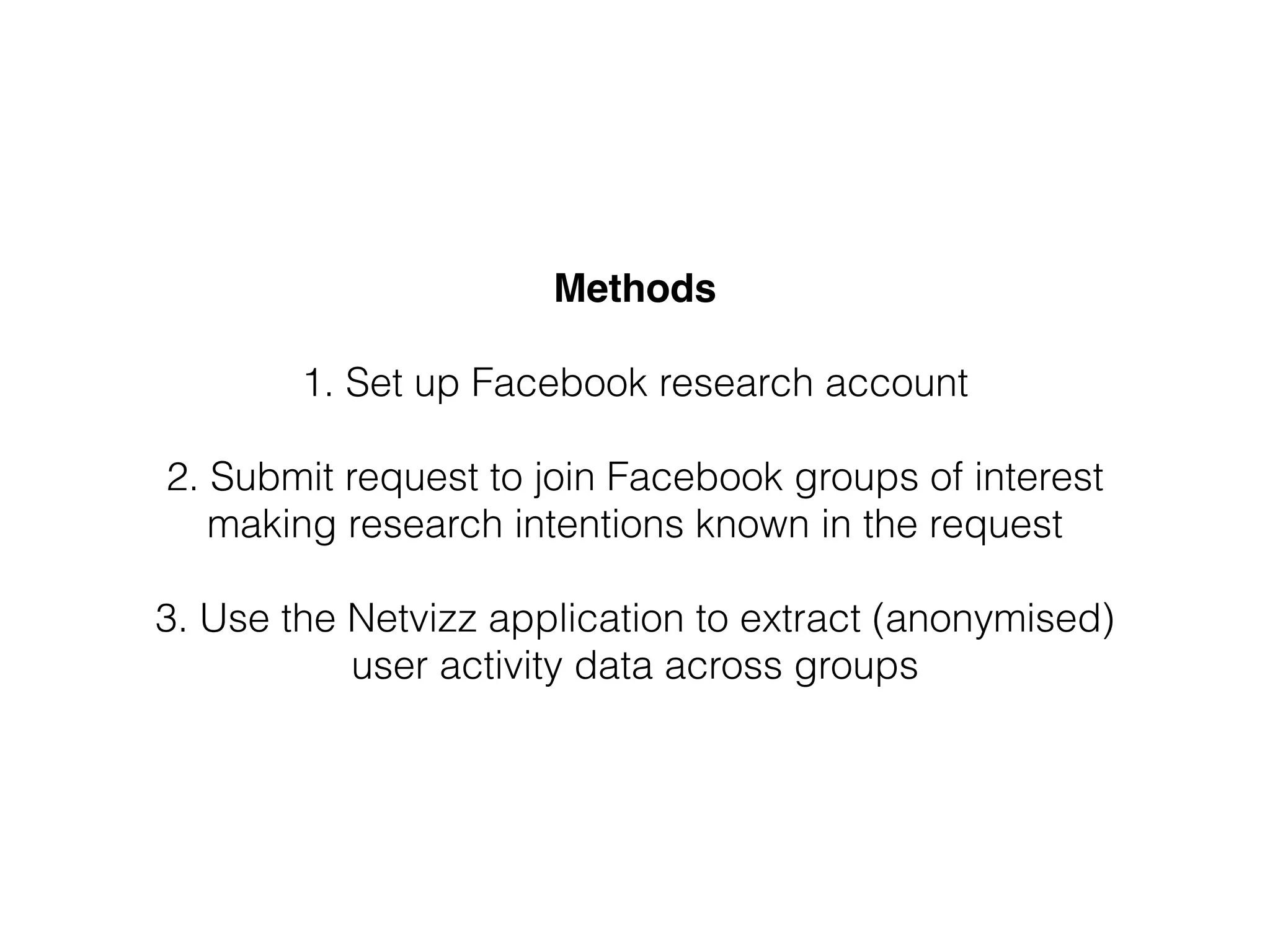 Methods!
!
1. Set up Facebook research account
!
2. Submit request to join Facebook groups of interest
making research intentions known in the request
!
3. Use the Netvizz application to extract (anonymised)
user activity data across groups
 