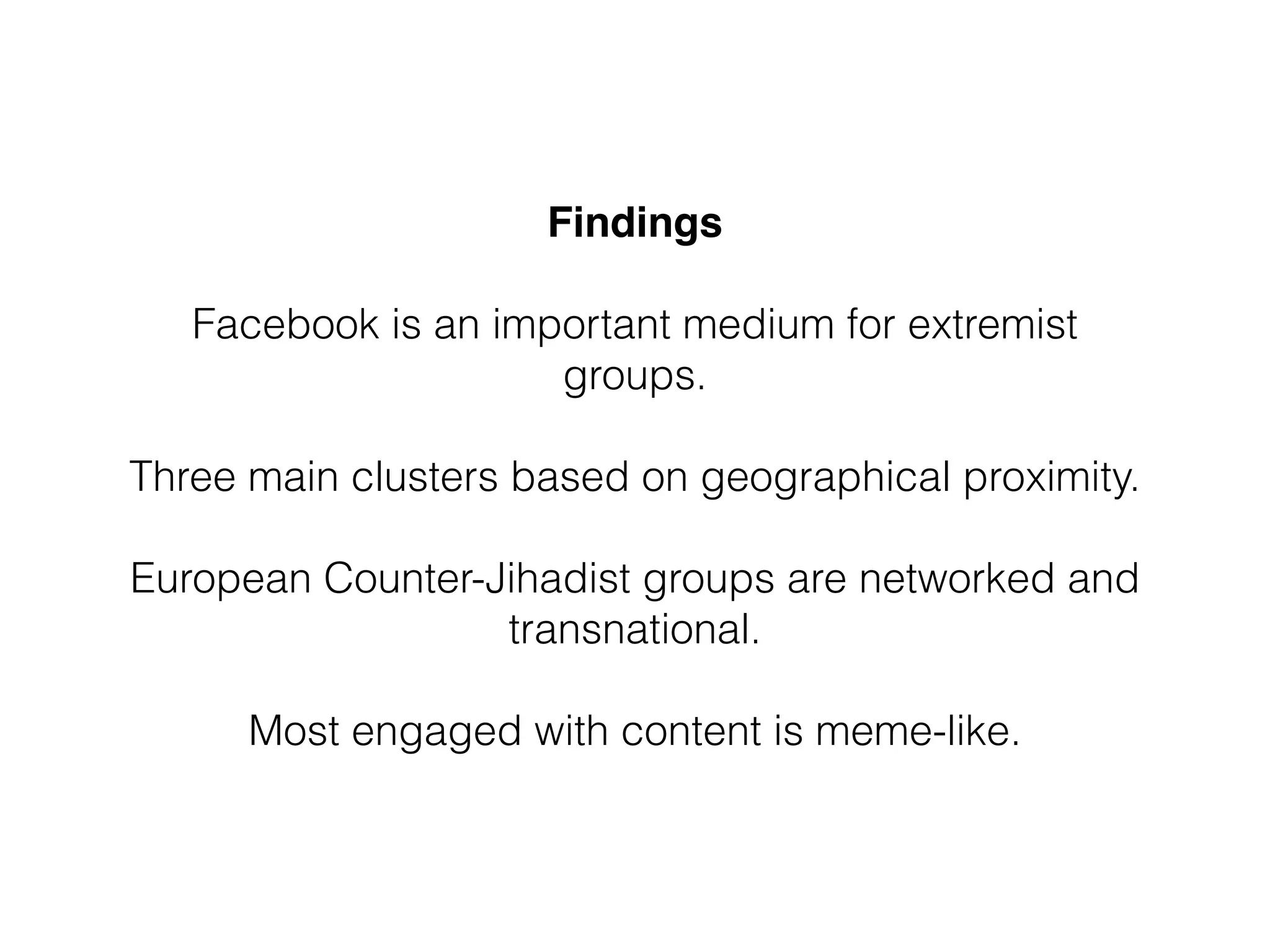 Findings 
 
Facebook is an important medium for extremist
groups.
!
Three main clusters based on geographical proximity.
!
European Counter-Jihadist groups are networked and
transnational.
!
Most engaged with content is meme-like.
 
