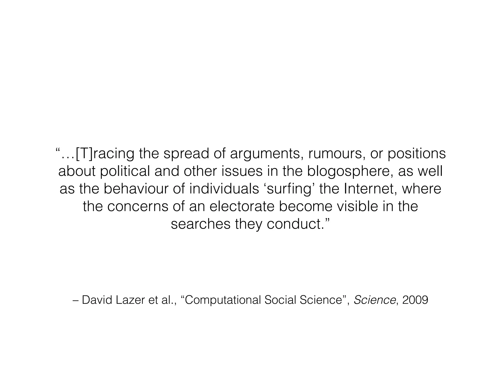 – David Lazer et al., “Computational Social Science”, Science, 2009
“…[T]racing the spread of arguments, rumours, or positions
about political and other issues in the blogosphere, as well
as the behaviour of individuals ‘surﬁng’ the Internet, where
the concerns of an electorate become visible in the
searches they conduct.”
 