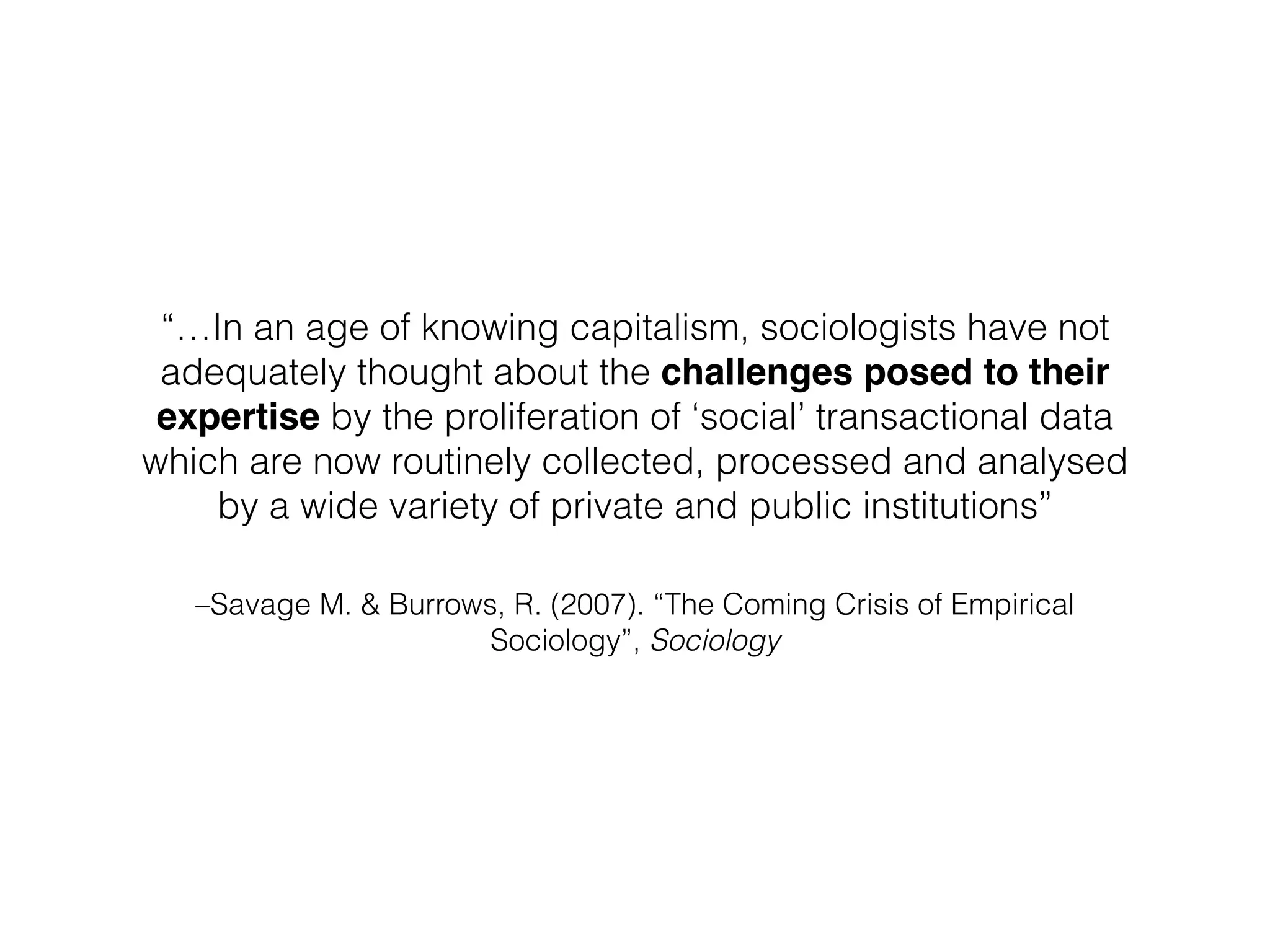 –Savage M. & Burrows, R. (2007). “The Coming Crisis of Empirical
Sociology”, Sociology
“…In an age of knowing capitalism, sociologists have not
adequately thought about the challenges posed to their
expertise by the proliferation of ‘social’ transactional data
which are now routinely collected, processed and analysed
by a wide variety of private and public institutions”
 